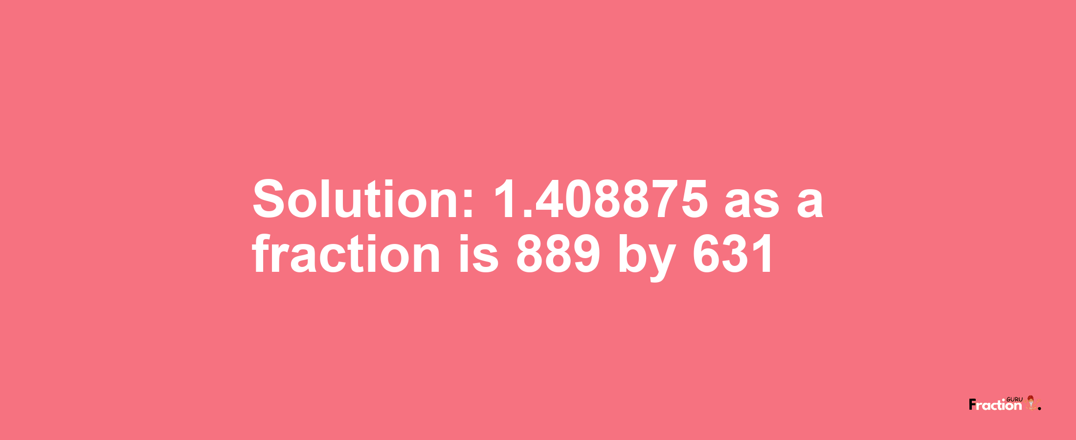 Solution:1.408875 as a fraction is 889/631